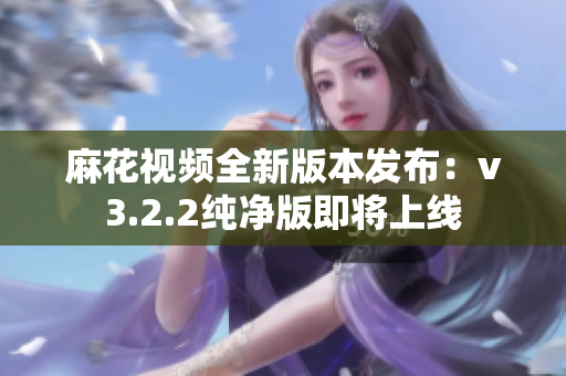 麻花視頻全新版本發(fā)布：v3.2.2純凈版即將上線