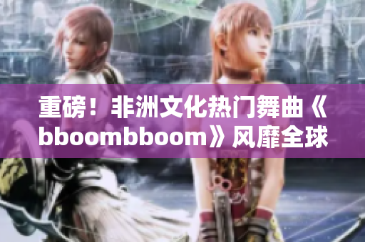 重磅！非洲文化熱門舞曲《bboombboom》風(fēng)靡全球！