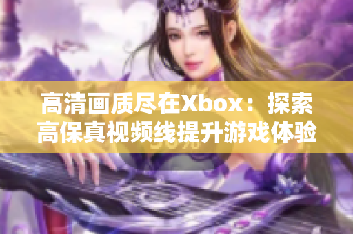 高清畫質(zhì)盡在Xbox：探索高保真視頻線提升游戲體驗