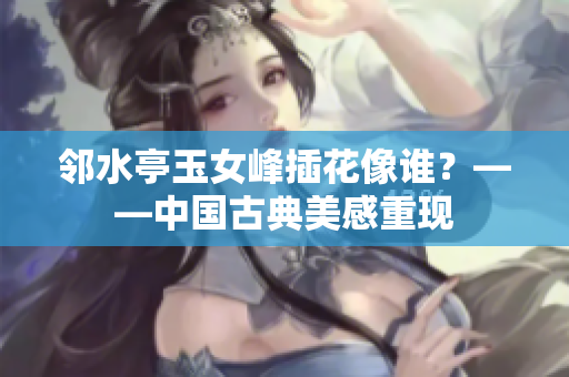 鄰水亭玉女峰插花像誰(shuí)？——中國(guó)古典美感重現(xiàn)