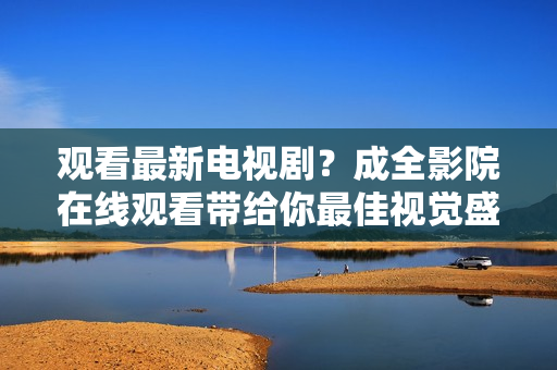 觀看最新電視劇？成全影院在線觀看帶給你最佳視覺盛宴！