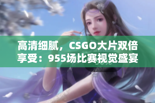 高清細(xì)膩，CSGO大片雙倍享受：955場比賽視覺盛宴