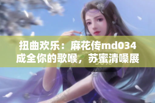 扭曲歡樂：麻花傳md034成全你的歌喉，蘇蜜清嗓展新高