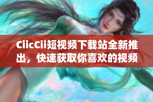 CiicCii短視頻下載站全新推出，快速獲取你喜歡的視頻！(1)