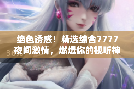 絕色誘惑！精選綜合7777夜間激情，燃爆你的視聽神經(jīng)