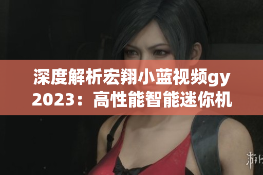 深度解析宏翔小藍(lán)視頻gy2023：高性能智能迷你機器人的優(yōu)缺點