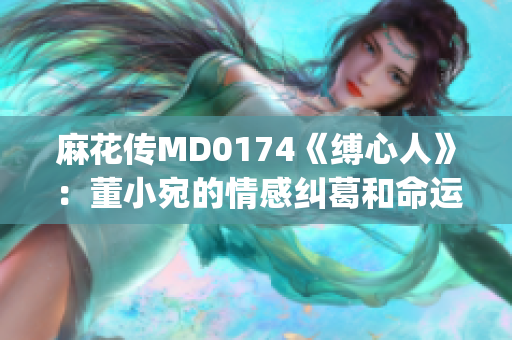 麻花傳MD0174《縛心人》：董小宛的情感糾葛和命運(yùn)起伏(1)