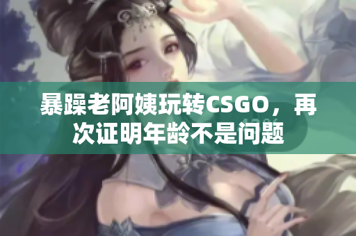 暴躁老阿姨玩轉(zhuǎn)CSGO，再次證明年齡不是問題