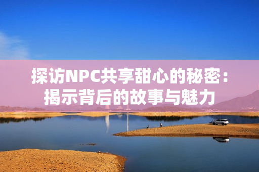 探訪NPC共享甜心的秘密：揭示背后的故事與魅力