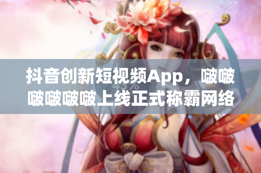 抖音創(chuàng)新短視頻App，啵啵啵啵啵啵上線正式稱霸網(wǎng)絡(luò)青春