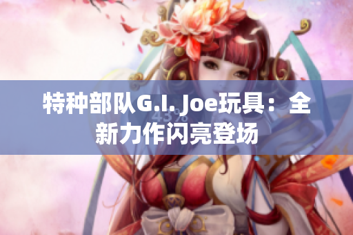 特種部隊G.I. Joe玩具：全新力作閃亮登場