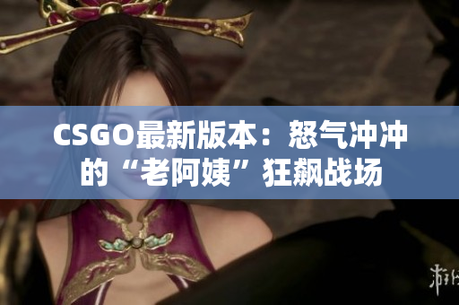 CSGO最新版本：怒氣沖沖的“老阿姨”狂飆戰(zhàn)場