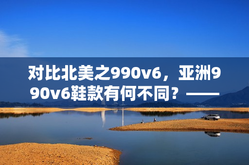 對(duì)比北美之990v6，亞洲990v6鞋款有何不同？——探尋兩者區(qū)別