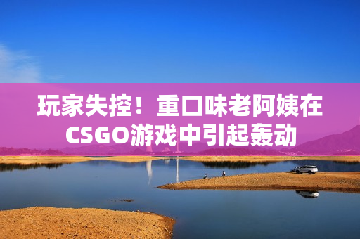 玩家失控！重口味老阿姨在CSGO游戲中引起轟動