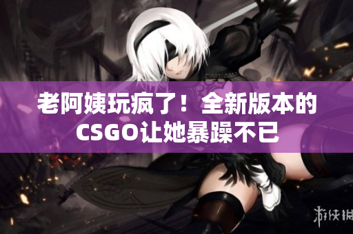 老阿姨玩瘋了！全新版本的CSGO讓她暴躁不已