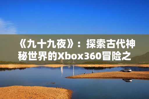 《九十九夜》：探索古代神秘世界的Xbox360冒險(xiǎn)之旅