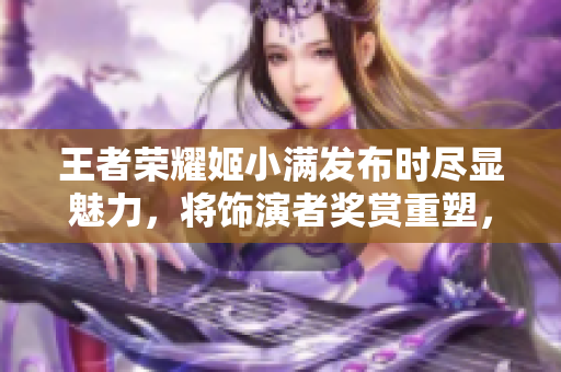 王者榮耀姬小滿發(fā)布時盡顯魅力，將飾演者獎賞重塑，全新皮膚領(lǐng)銜尊貴！