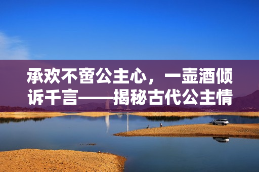 承歡不啻公主心，一壺酒傾訴千言——揭秘古代公主情感生活