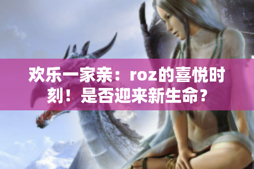 歡樂一家親：roz的喜悅時刻！是否迎來新生命？