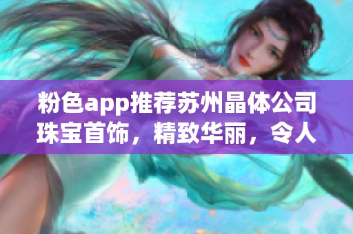 粉色app推薦蘇州晶體公司珠寶首飾，精致華麗，令人心動(dòng)