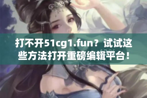 打不開51cg1.fun？試試這些方法打開重磅編輯平臺(tái)！