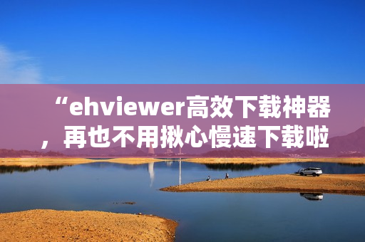 “ehviewer高效下載神器，再也不用揪心慢速下載啦！”