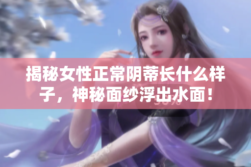 揭秘女性正常陰蒂長什么樣子，神秘面紗浮出水面！