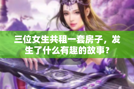 三位女生共租一套房子，發(fā)生了什么有趣的故事？