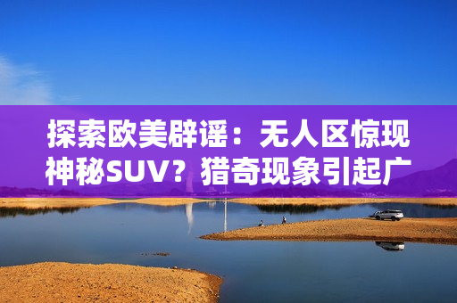 探索歐美辟謠：無人區(qū)驚現(xiàn)神秘SUV？獵奇現(xiàn)象引起廣泛關注