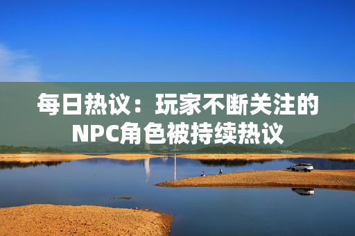 每日熱議：玩家不斷關(guān)注的NPC角色被持續(xù)熱議