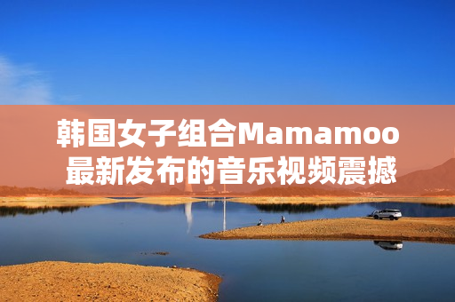 韓國(guó)女子組合Mamamoo 最新發(fā)布的音樂視頻震撼上線！