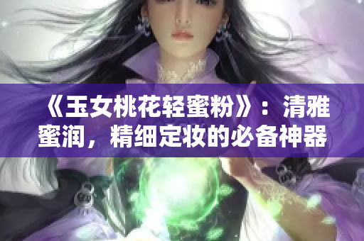 《玉女桃花輕蜜粉》：清雅蜜潤(rùn)，精細(xì)定妝的必備神器