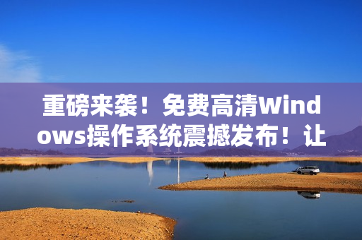 重磅來襲！免費高清Windows操作系統(tǒng)震撼發(fā)布！讓您擁有更流暢的電腦使用體驗！