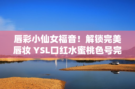 唇彩小仙女福音！解鎖完美唇妝 YSL口紅水蜜桃色號(hào)完美呈現(xiàn)女性迷人氣質(zhì)！