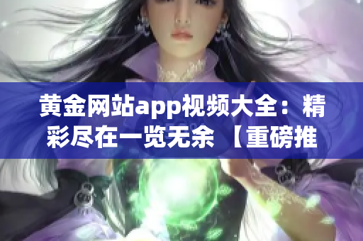 黃金網(wǎng)站app視頻大全：精彩盡在一覽無余 【重磅推薦】