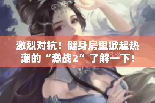 激烈對(duì)抗！健身房里掀起熱潮的“激戰(zhàn)2”了解一下！