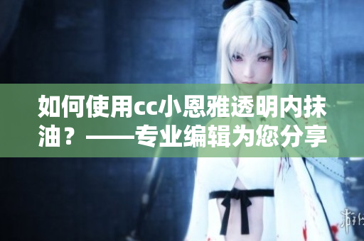 如何使用cc小恩雅透明內(nèi)抹油？——專業(yè)編輯為您分享最新使用技巧