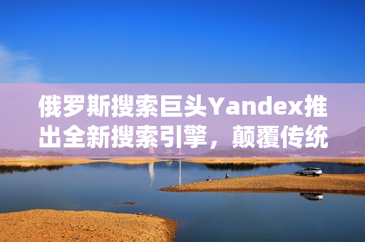 俄羅斯搜索巨頭Yandex推出全新搜索引擎，顛覆傳統(tǒng)搜索體驗(yàn)