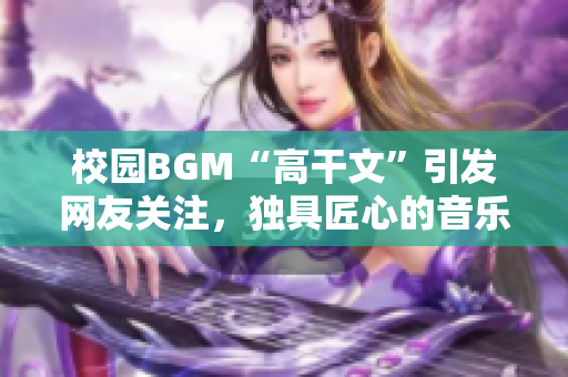 校園BGM“高干文”引發(fā)網(wǎng)友關(guān)注，獨(dú)具匠心的音樂背后有何故事？