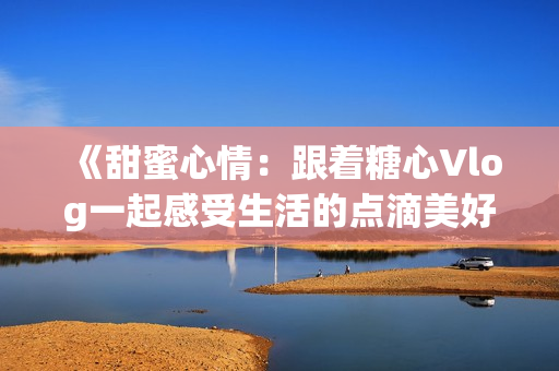 《甜蜜心情：跟著糖心Vlog一起感受生活的點(diǎn)滴美好》