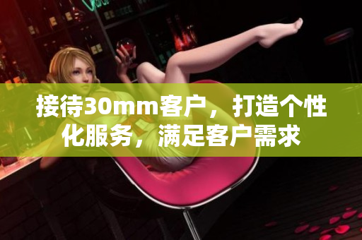 接待30mm客戶，打造個(gè)性化服務(wù)，滿足客戶需求