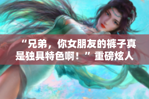 “兄弟，你女朋友的褲子真是獨(dú)具特色??！”重磅炫人視聽！