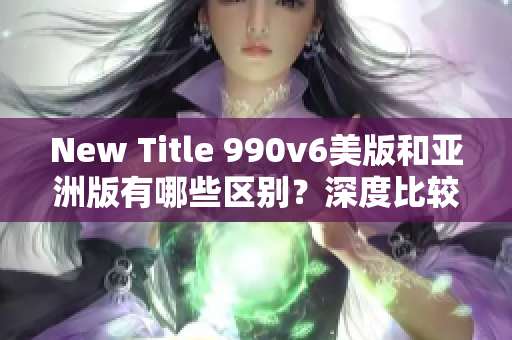 New Title 990v6美版和亞洲版有哪些區(qū)別？深度比較分析差異