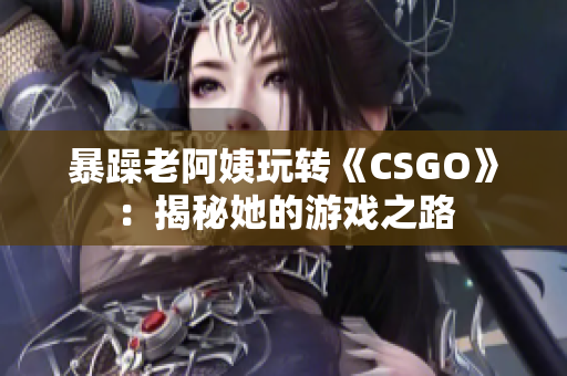 暴躁老阿姨玩轉(zhuǎn)《CSGO》：揭秘她的游戲之路