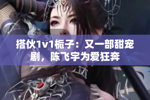 搭伙1v1梔子：又一部甜寵劇，陳飛宇為愛(ài)狂奔