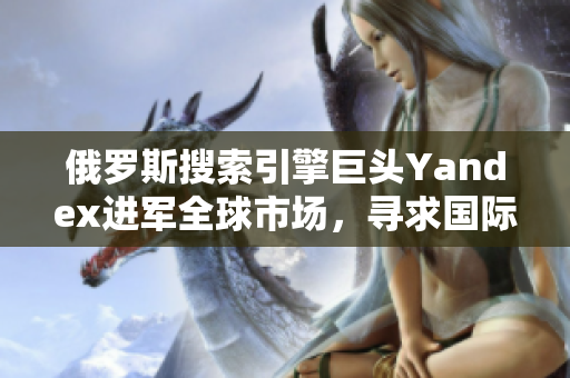 俄羅斯搜索引擎巨頭Yandex進軍全球市場，尋求國際化突破