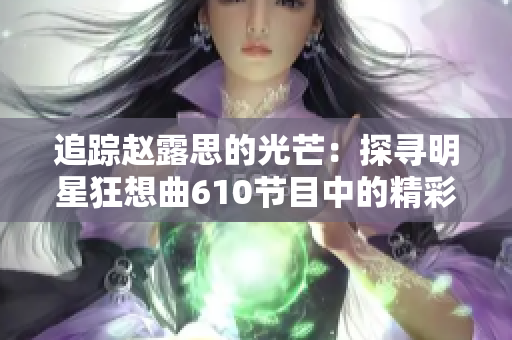 追蹤趙露思的光芒：探尋明星狂想曲610節(jié)目中的精彩表現(xiàn)