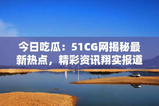 今日吃瓜：51CG網(wǎng)揭秘最新熱點，精彩資訊翔實報道