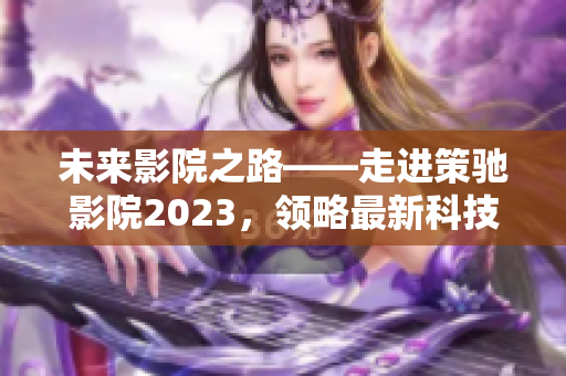 未來影院之路——走進策馳影院2023，領(lǐng)略最新科技電影觀影體驗