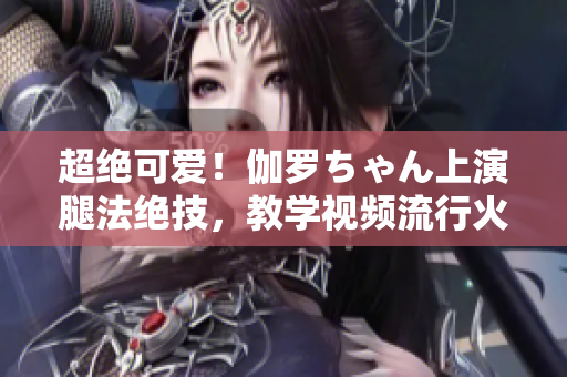 超絕可愛！伽羅ちゃん上演腿法絕技，教學(xué)視頻流行火爆！